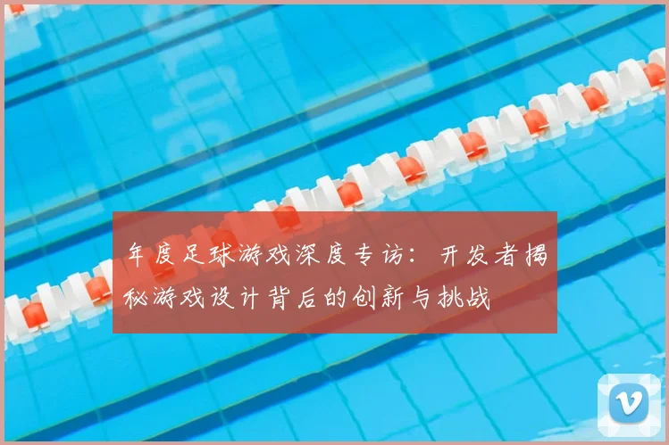 年度足球游戏深度专访：开发者揭秘游戏设计背后的创新与挑战