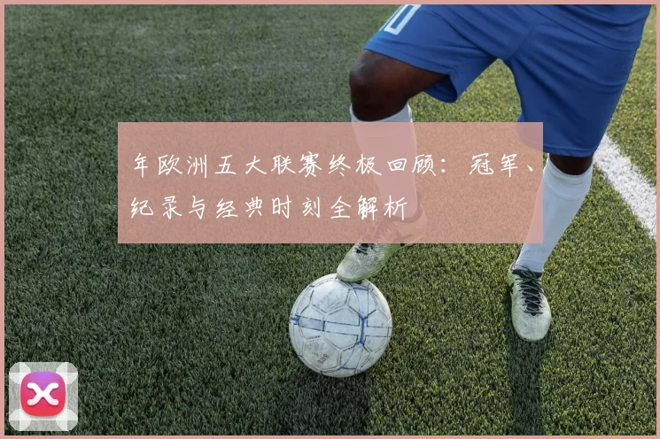年欧洲五大联赛终极回顾：冠军、纪录与经典时刻全解析