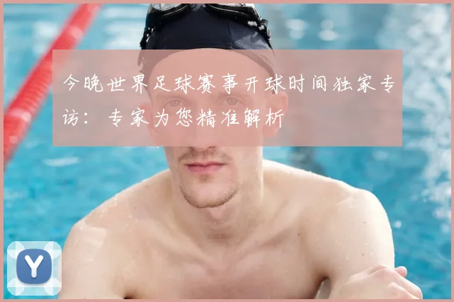 今晚世界足球赛事开球时间独家专访:专家为您精准解析