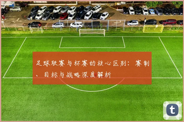 足球联赛与杯赛的核心区别:赛制、目标与战略深度解析