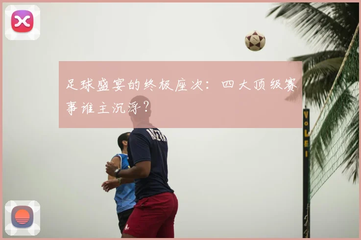 足球盛宴的终极座次：四大顶级赛事谁主沉浮？
