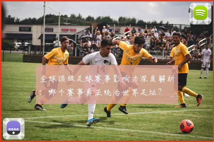 全球顶级足球赛事影响力深度解析：哪个赛事真正统治世界足坛？