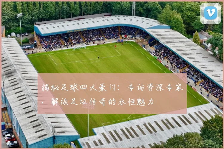 揭秘足球四大豪门：专访资深专家，解读足坛传奇的永恒魅力