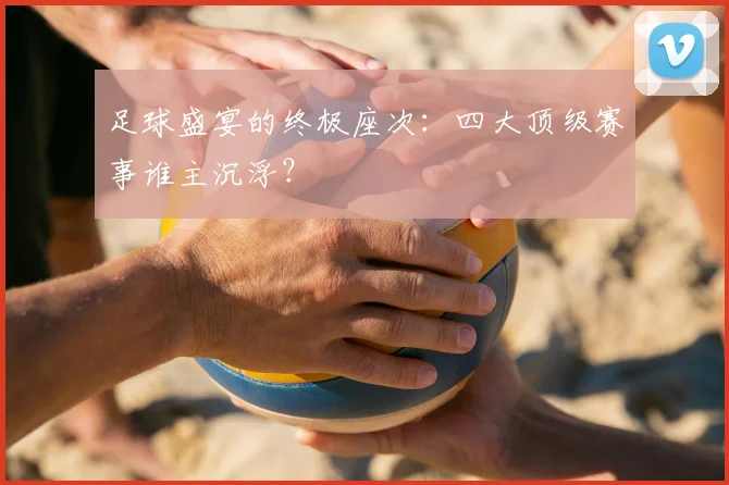 足球盛宴的终极座次：四大顶级赛事谁主沉浮？